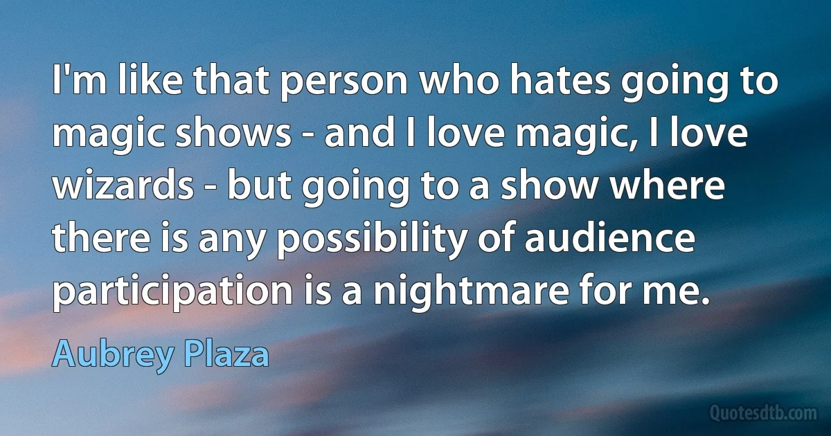 I'm like that person who hates going to magic shows - and I love magic, I love wizards - but going to a show where there is any possibility of audience participation is a nightmare for me. (Aubrey Plaza)