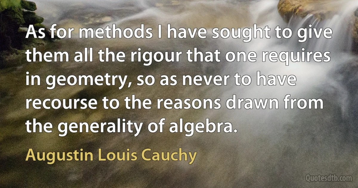 As for methods I have sought to give them all the rigour that one requires in geometry, so as never to have recourse to the reasons drawn from the generality of algebra. (Augustin Louis Cauchy)