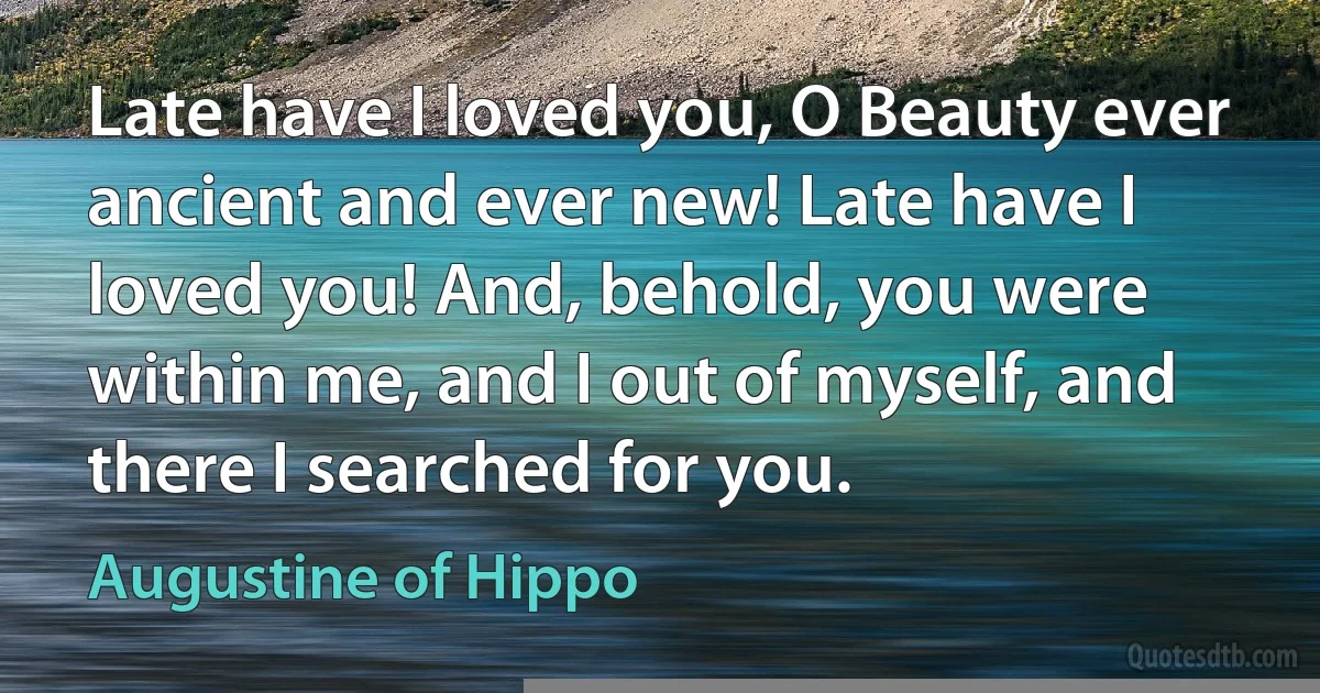 Late have I loved you, O Beauty ever ancient and ever new! Late have I loved you! And, behold, you were within me, and I out of myself, and there I searched for you. (Augustine of Hippo)