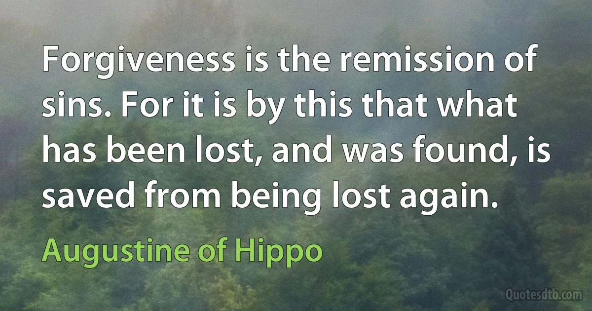 Forgiveness is the remission of sins. For it is by this that what has been lost, and was found, is saved from being lost again. (Augustine of Hippo)