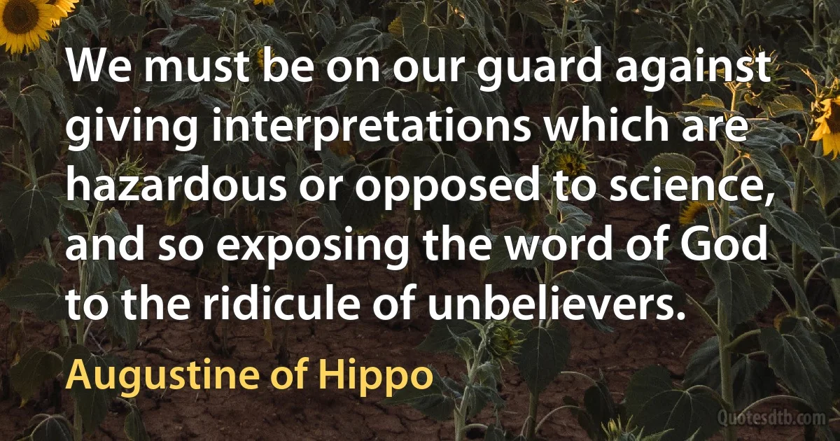 We must be on our guard against giving interpretations which are hazardous or opposed to science, and so exposing the word of God to the ridicule of unbelievers. (Augustine of Hippo)