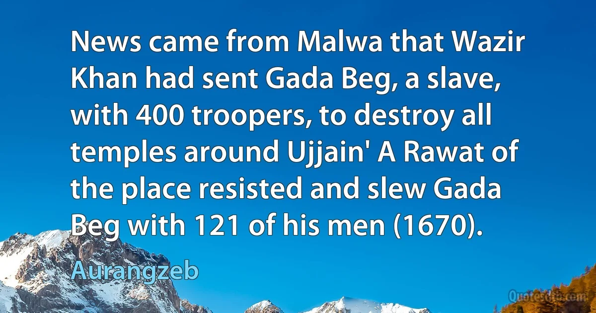 News came from Malwa that Wazir Khan had sent Gada Beg, a slave, with 400 troopers, to destroy all temples around Ujjain' A Rawat of the place resisted and slew Gada Beg with 121 of his men (1670). (Aurangzeb)