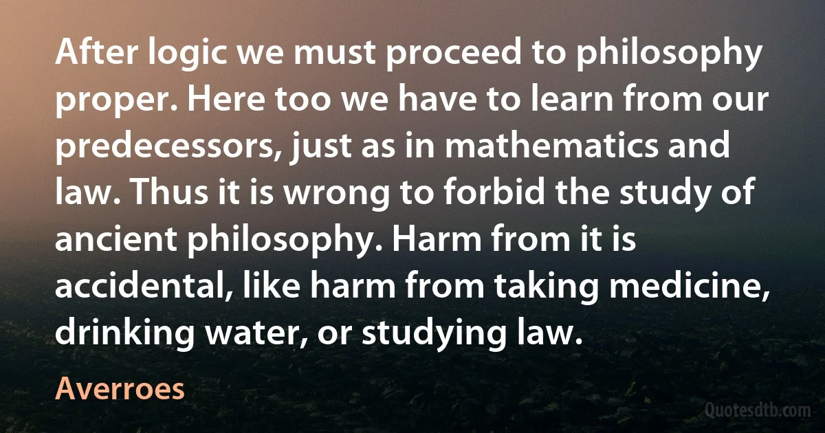 After logic we must proceed to philosophy proper. Here too we have to learn from our predecessors, just as in mathematics and law. Thus it is wrong to forbid the study of ancient philosophy. Harm from it is accidental, like harm from taking medicine, drinking water, or studying law. (Averroes)