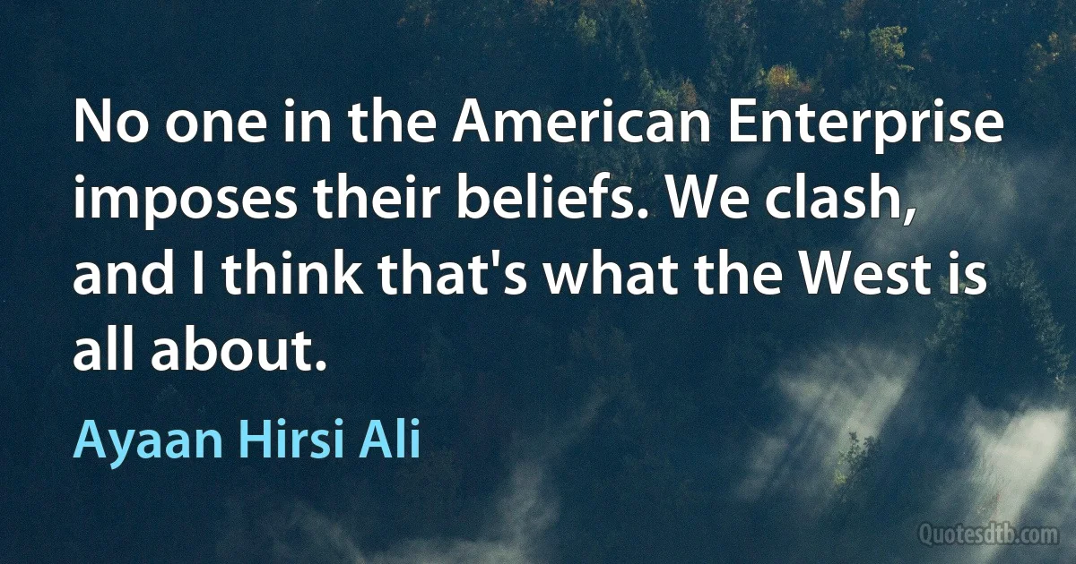 No one in the American Enterprise imposes their beliefs. We clash, and I think that's what the West is all about. (Ayaan Hirsi Ali)