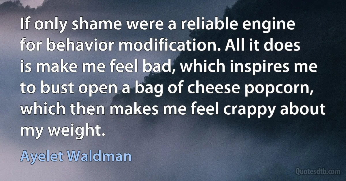 If only shame were a reliable engine for behavior modification. All it does is make me feel bad, which inspires me to bust open a bag of cheese popcorn, which then makes me feel crappy about my weight. (Ayelet Waldman)