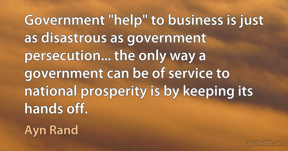 Government "help" to business is just as disastrous as government persecution... the only way a government can be of service to national prosperity is by keeping its hands off. (Ayn Rand)