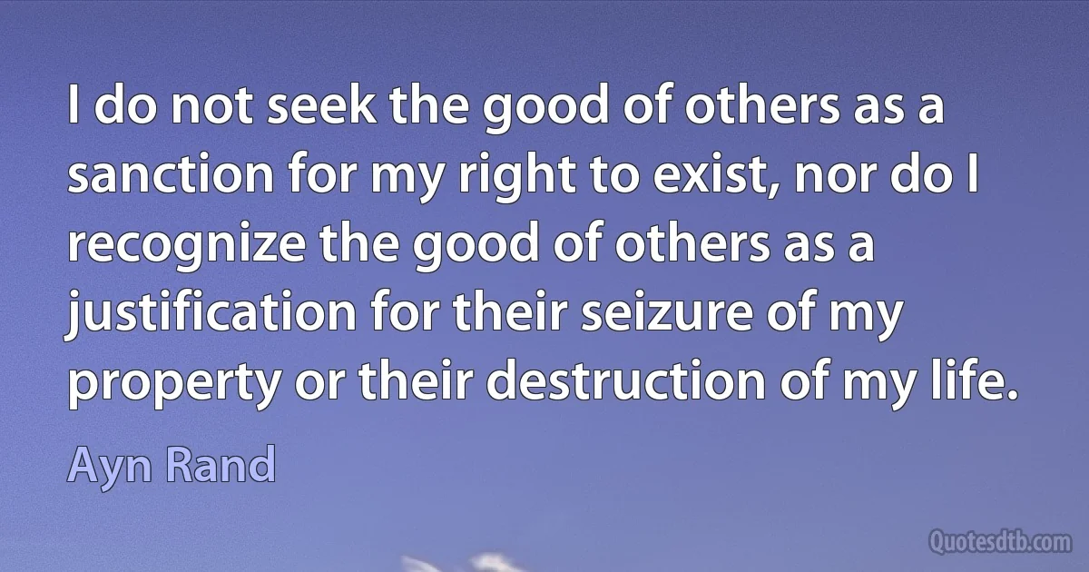 I do not seek the good of others as a sanction for my right to exist, nor do I recognize the good of others as a justification for their seizure of my property or their destruction of my life. (Ayn Rand)