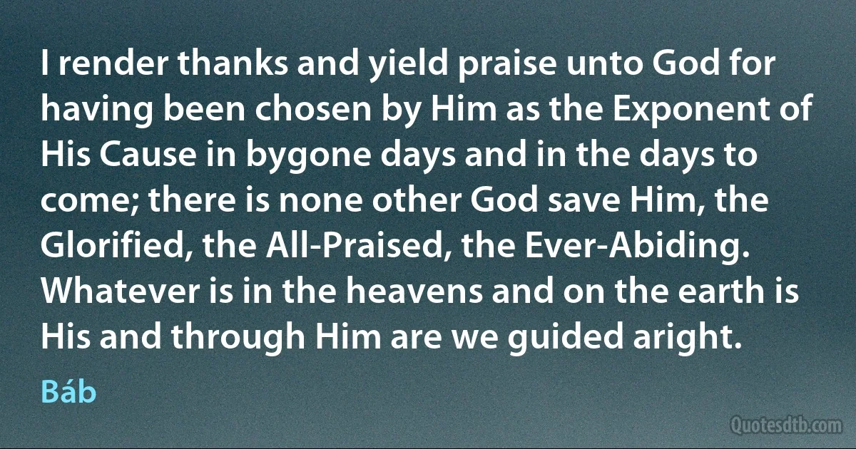 I render thanks and yield praise unto God for having been chosen by Him as the Exponent of His Cause in bygone days and in the days to come; there is none other God save Him, the Glorified, the All-Praised, the Ever-Abiding. Whatever is in the heavens and on the earth is His and through Him are we guided aright. (Báb)