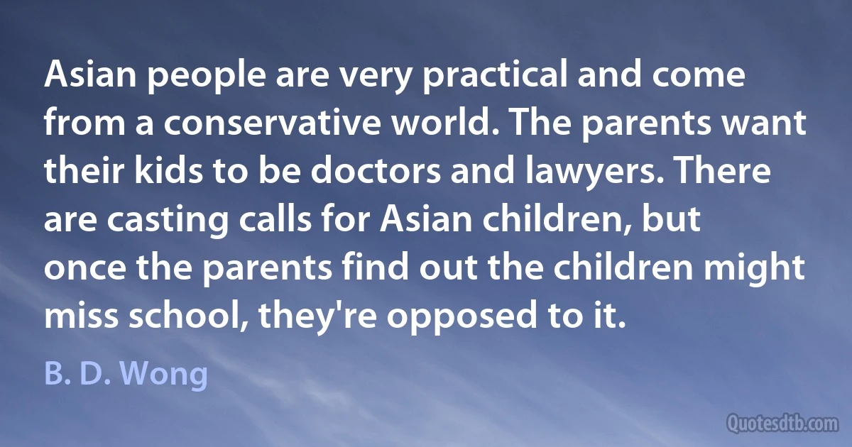 Asian people are very practical and come from a conservative world. The parents want their kids to be doctors and lawyers. There are casting calls for Asian children, but once the parents find out the children might miss school, they're opposed to it. (B. D. Wong)