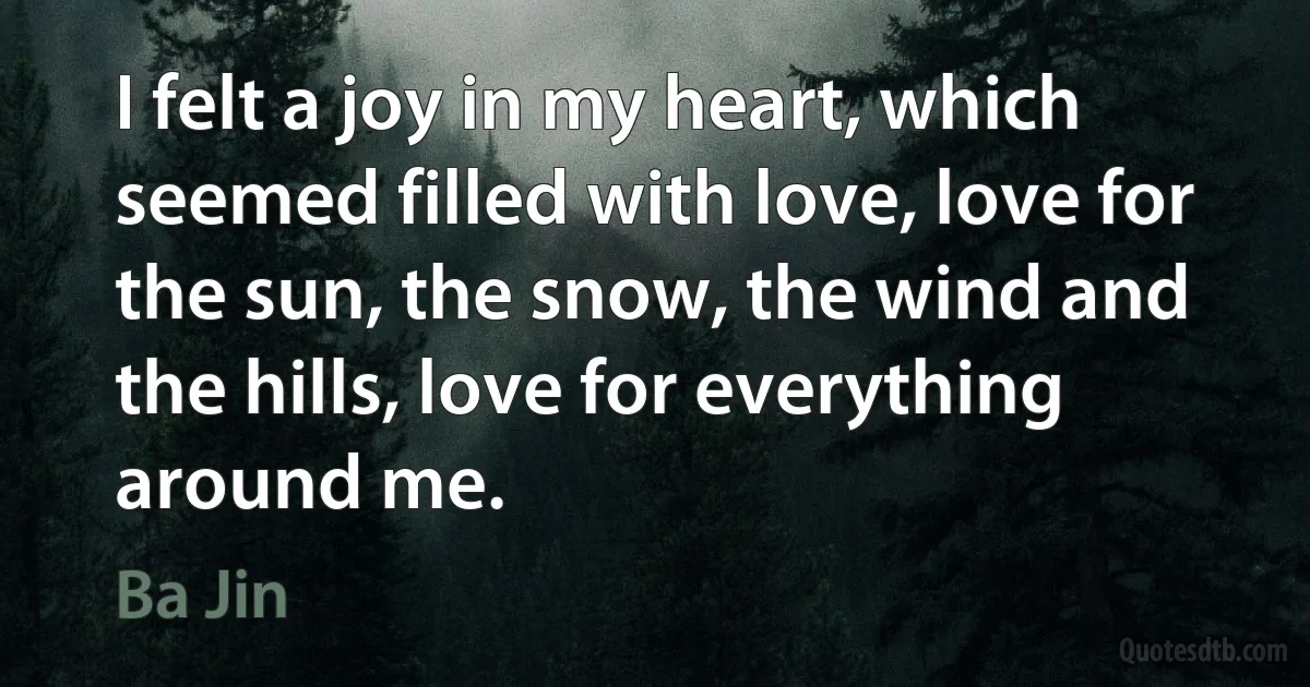 I felt a joy in my heart, which seemed filled with love, love for the sun, the snow, the wind and the hills, love for everything around me. (Ba Jin)