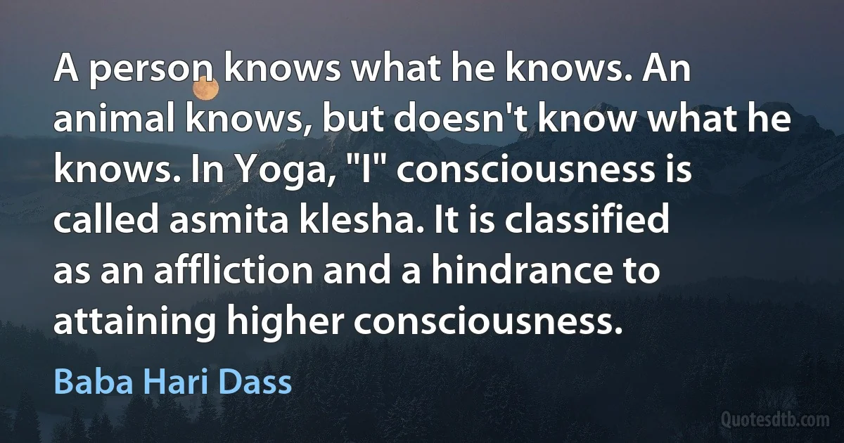 A person knows what he knows. An animal knows, but doesn't know what he knows. In Yoga, "I" consciousness is called asmita klesha. It is classified as an affliction and a hindrance to attaining higher consciousness. (Baba Hari Dass)