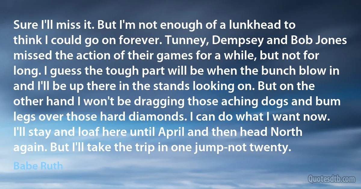 Sure I'll miss it. But I'm not enough of a lunkhead to think I could go on forever. Tunney, Dempsey and Bob Jones missed the action of their games for a while, but not for long. I guess the tough part will be when the bunch blow in and I'll be up there in the stands looking on. But on the other hand I won't be dragging those aching dogs and bum legs over those hard diamonds. I can do what I want now. I'll stay and loaf here until April and then head North again. But I'll take the trip in one jump-not twenty. (Babe Ruth)