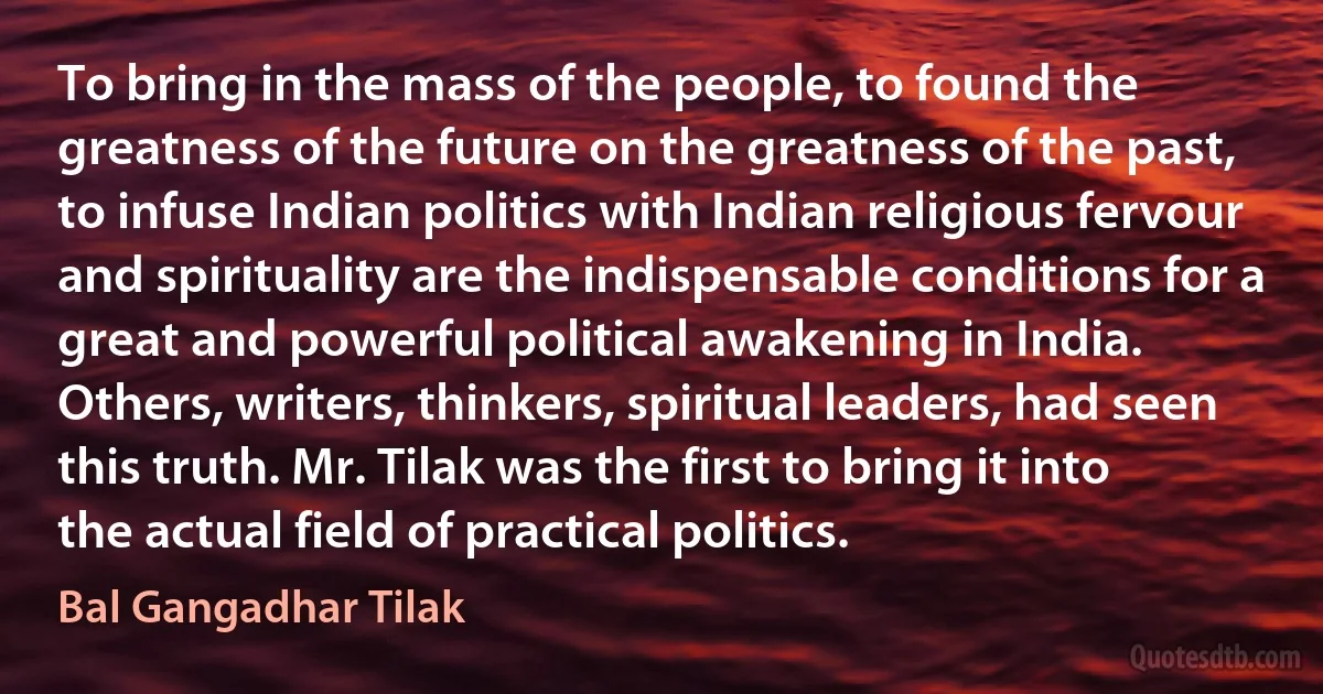 To bring in the mass of the people, to found the greatness of the future on the greatness of the past, to infuse Indian politics with Indian religious fervour and spirituality are the indispensable conditions for a great and powerful political awakening in India. Others, writers, thinkers, spiritual leaders, had seen this truth. Mr. Tilak was the first to bring it into the actual field of practical politics. (Bal Gangadhar Tilak)