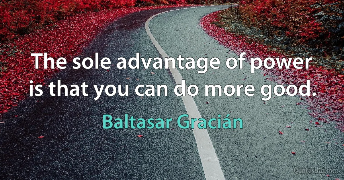 The sole advantage of power is that you can do more good. (Baltasar Gracián)