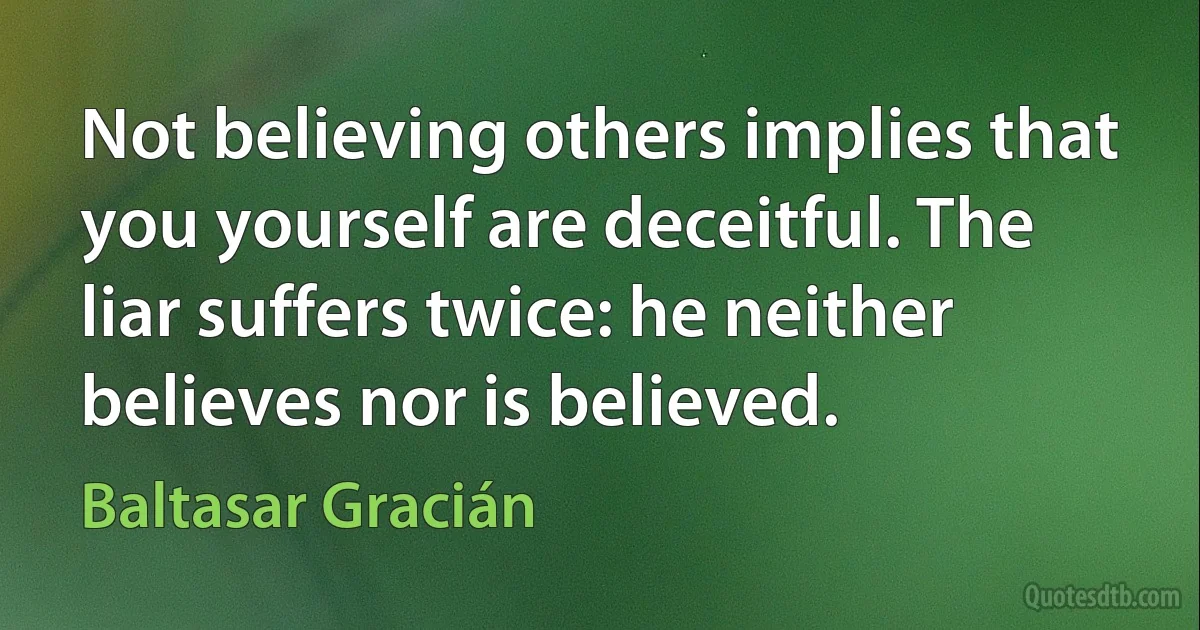 Not believing others implies that you yourself are deceitful. The liar suffers twice: he neither believes nor is believed. (Baltasar Gracián)