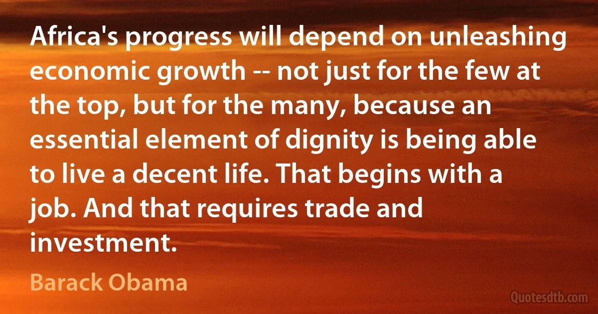 Africa's progress will depend on unleashing economic growth -- not just for the few at the top, but for the many, because an essential element of dignity is being able to live a decent life. That begins with a job. And that requires trade and investment. (Barack Obama)