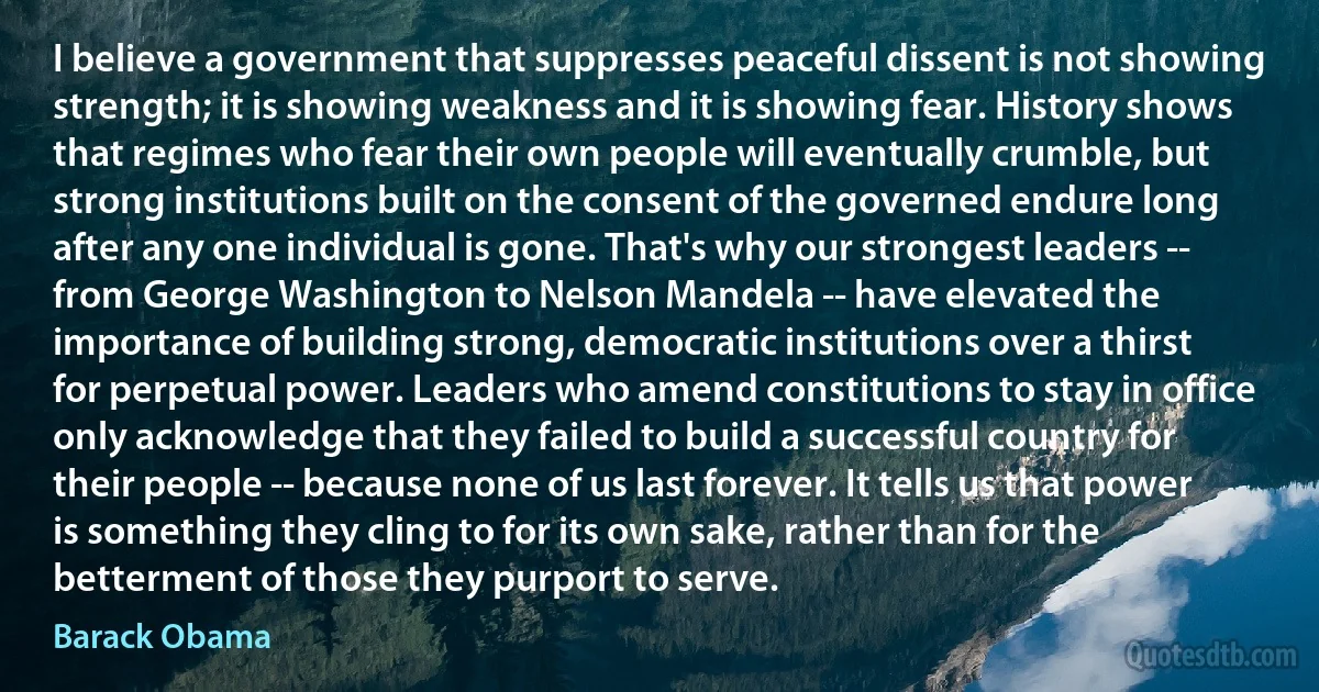 I believe a government that suppresses peaceful dissent is not showing strength; it is showing weakness and it is showing fear. History shows that regimes who fear their own people will eventually crumble, but strong institutions built on the consent of the governed endure long after any one individual is gone. That's why our strongest leaders -- from George Washington to Nelson Mandela -- have elevated the importance of building strong, democratic institutions over a thirst for perpetual power. Leaders who amend constitutions to stay in office only acknowledge that they failed to build a successful country for their people -- because none of us last forever. It tells us that power is something they cling to for its own sake, rather than for the betterment of those they purport to serve. (Barack Obama)