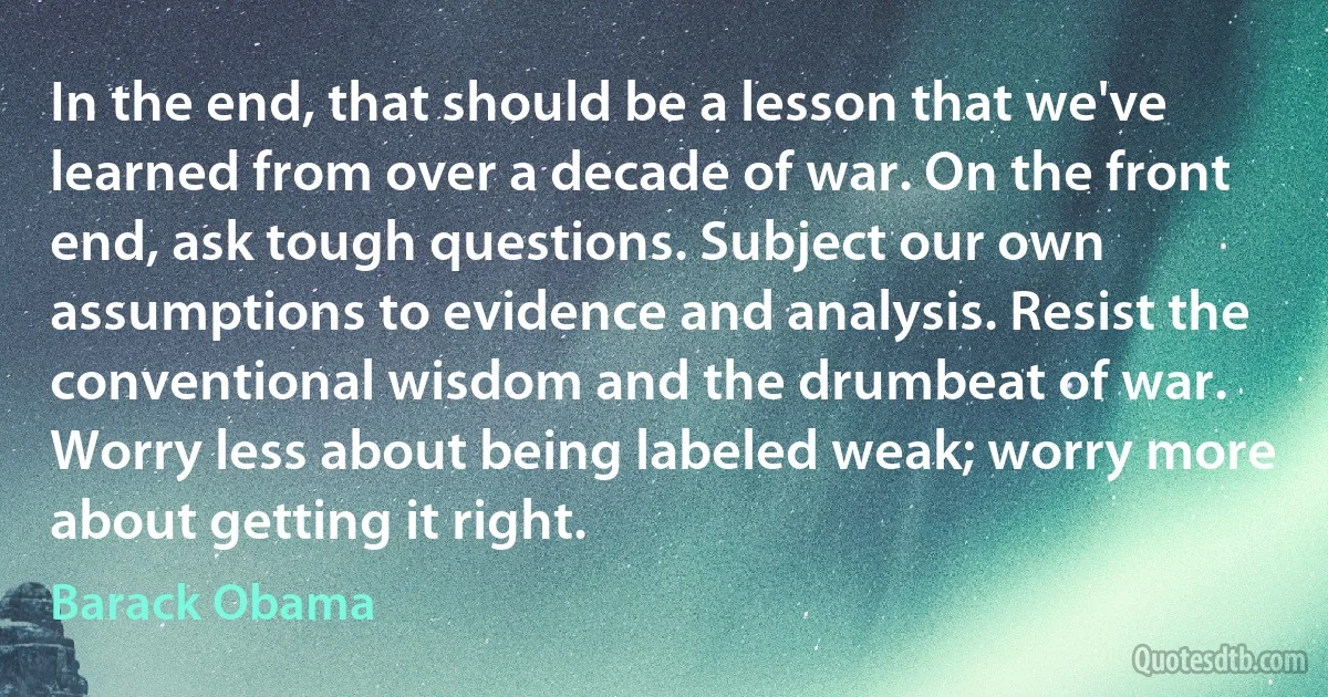 In the end, that should be a lesson that we've learned from over a decade of war. On the front end, ask tough questions. Subject our own assumptions to evidence and analysis. Resist the conventional wisdom and the drumbeat of war. Worry less about being labeled weak; worry more about getting it right. (Barack Obama)