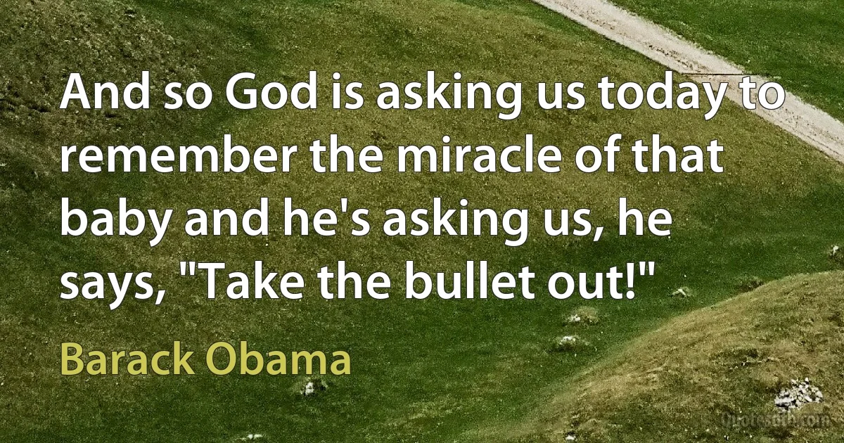 And so God is asking us today to remember the miracle of that baby and he's asking us, he says, "Take the bullet out!" (Barack Obama)