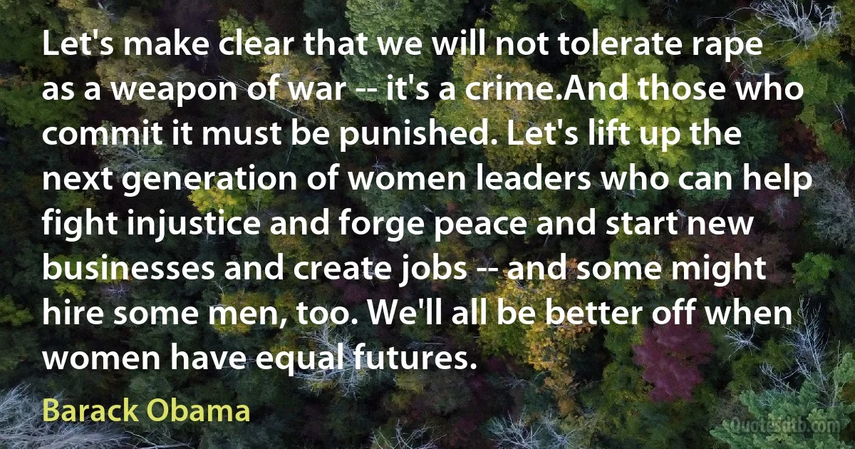 Let's make clear that we will not tolerate rape as a weapon of war -- it's a crime.And those who commit it must be punished. Let's lift up the next generation of women leaders who can help fight injustice and forge peace and start new businesses and create jobs -- and some might hire some men, too. We'll all be better off when women have equal futures. (Barack Obama)