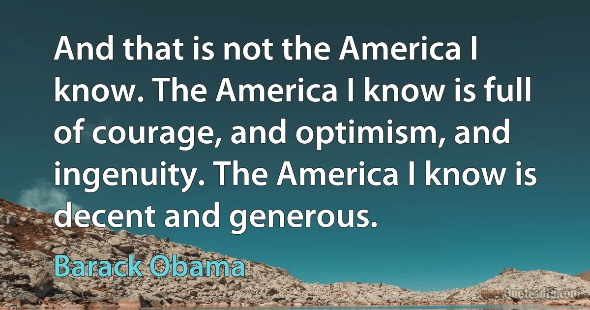 And that is not the America I know. The America I know is full of courage, and optimism, and ingenuity. The America I know is decent and generous. (Barack Obama)