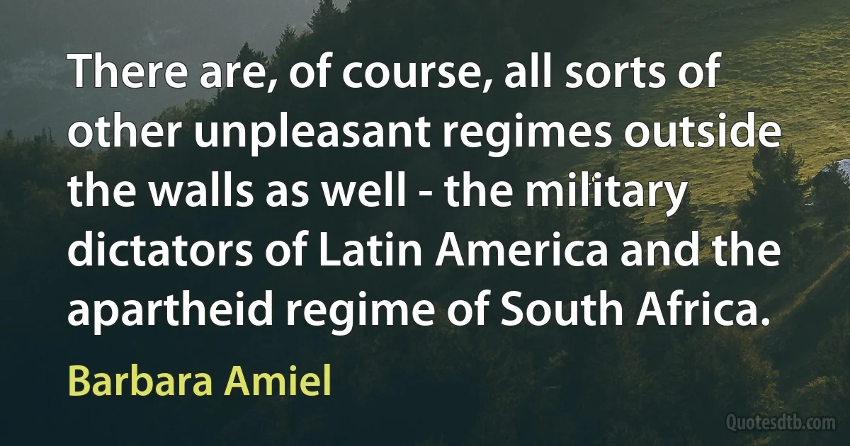 There are, of course, all sorts of other unpleasant regimes outside the walls as well - the military dictators of Latin America and the apartheid regime of South Africa. (Barbara Amiel)