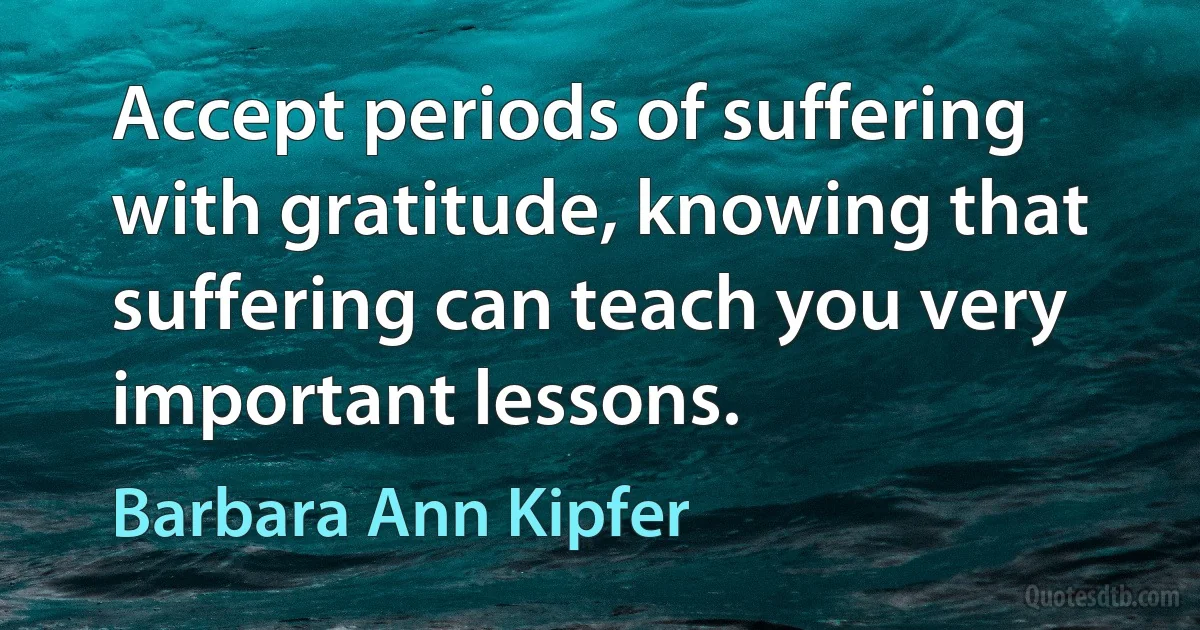 Accept periods of suffering with gratitude, knowing that suffering can teach you very important lessons. (Barbara Ann Kipfer)