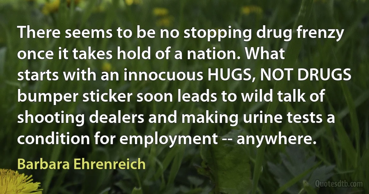 There seems to be no stopping drug frenzy once it takes hold of a nation. What starts with an innocuous HUGS, NOT DRUGS bumper sticker soon leads to wild talk of shooting dealers and making urine tests a condition for employment -- anywhere. (Barbara Ehrenreich)