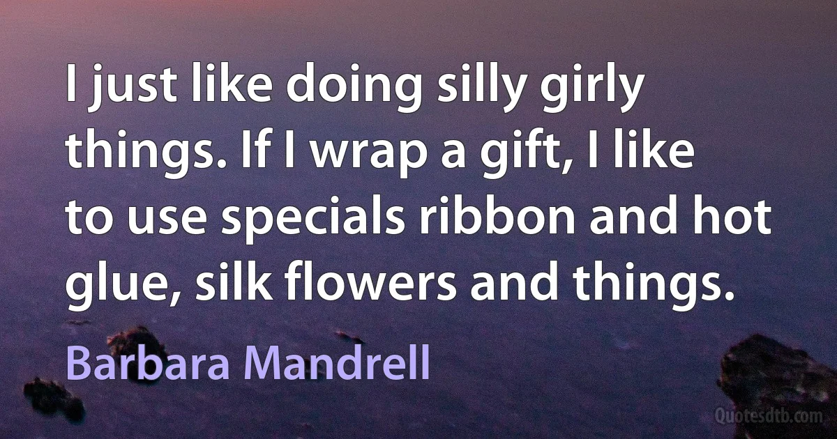 I just like doing silly girly things. If I wrap a gift, I like to use specials ribbon and hot glue, silk flowers and things. (Barbara Mandrell)