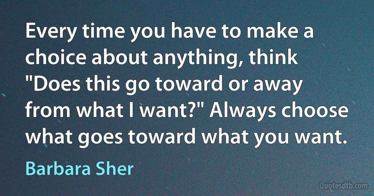 Every time you have to make a choice about anything, think "Does this go toward or away from what I want?" Always choose what goes toward what you want. (Barbara Sher)