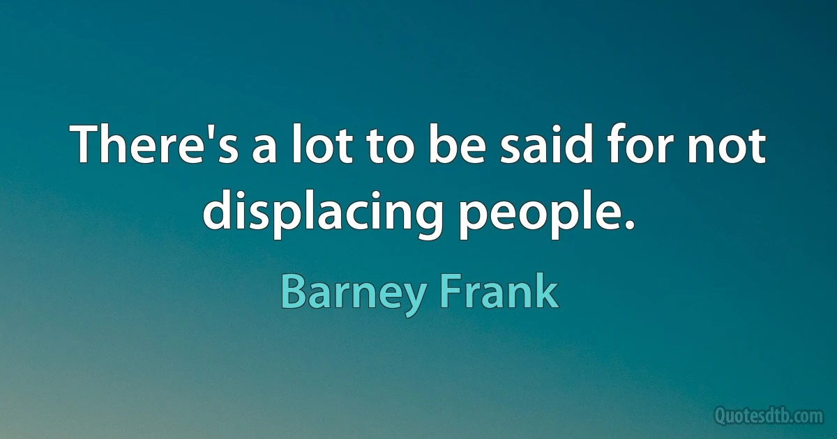 There's a lot to be said for not displacing people. (Barney Frank)