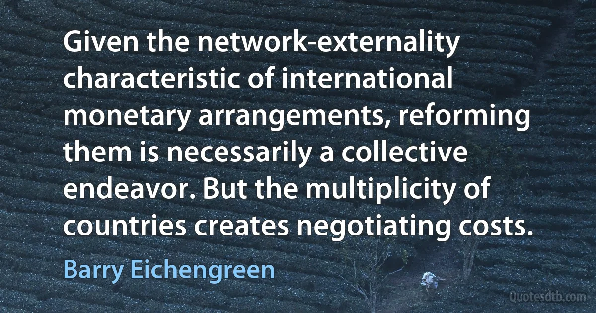 Given the network-externality characteristic of international monetary arrangements, reforming them is necessarily a collective endeavor. But the multiplicity of countries creates negotiating costs. (Barry Eichengreen)