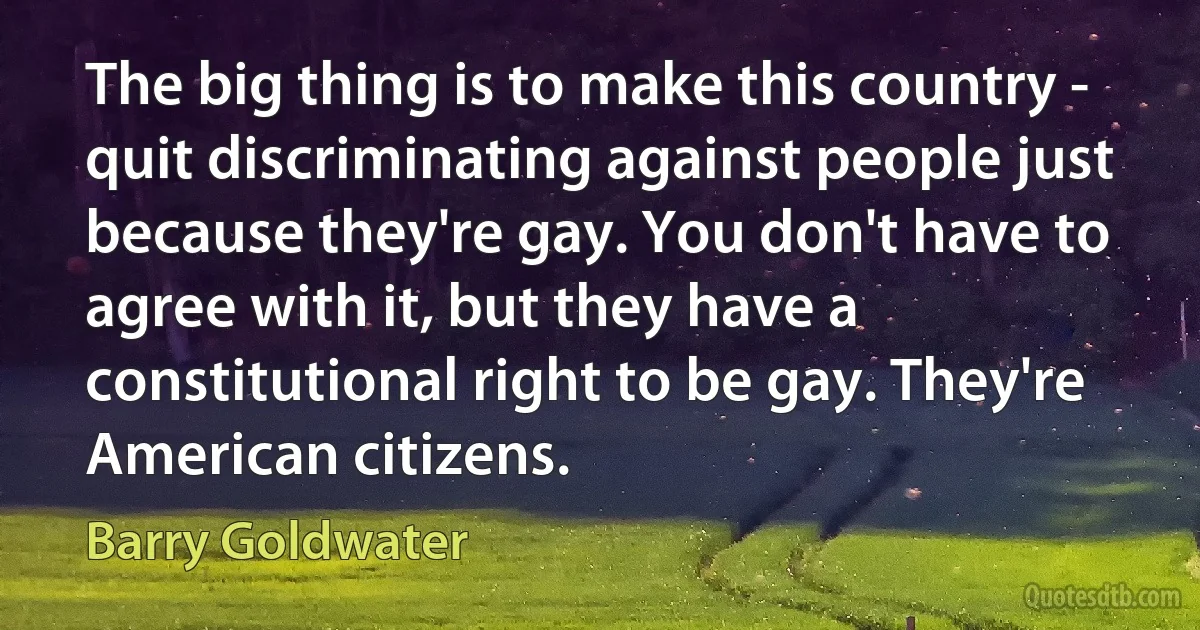 The big thing is to make this country - quit discriminating against people just because they're gay. You don't have to agree with it, but they have a constitutional right to be gay. They're American citizens. (Barry Goldwater)