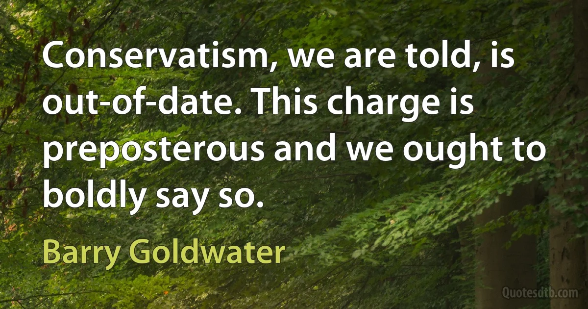 Conservatism, we are told, is out-of-date. This charge is preposterous and we ought to boldly say so. (Barry Goldwater)