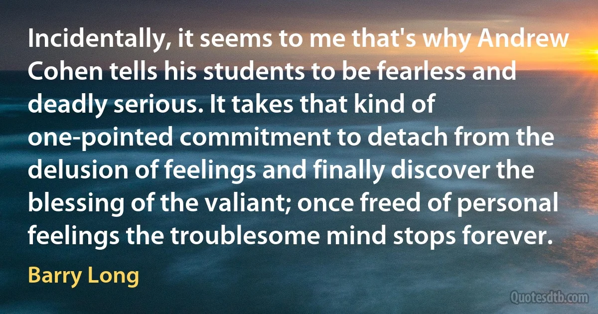 Incidentally, it seems to me that's why Andrew Cohen tells his students to be fearless and deadly serious. It takes that kind of one-pointed commitment to detach from the delusion of feelings and finally discover the blessing of the valiant; once freed of personal feelings the troublesome mind stops forever. (Barry Long)