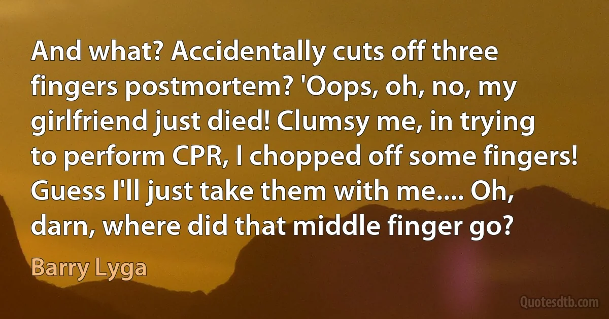 And what? Accidentally cuts off three fingers postmortem? 'Oops, oh, no, my girlfriend just died! Clumsy me, in trying to perform CPR, I chopped off some fingers! Guess I'll just take them with me.... Oh, darn, where did that middle finger go? (Barry Lyga)