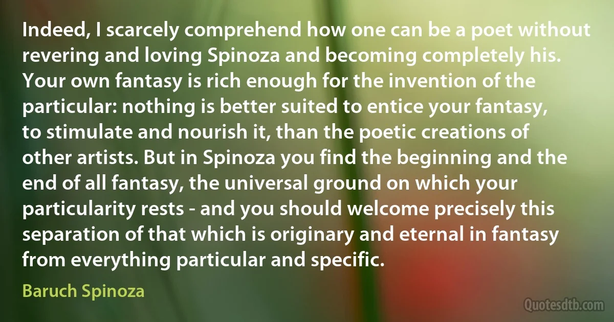 Indeed, I scarcely comprehend how one can be a poet without revering and loving Spinoza and becoming completely his. Your own fantasy is rich enough for the invention of the particular: nothing is better suited to entice your fantasy, to stimulate and nourish it, than the poetic creations of other artists. But in Spinoza you find the beginning and the end of all fantasy, the universal ground on which your particularity rests - and you should welcome precisely this separation of that which is originary and eternal in fantasy from everything particular and specific. (Baruch Spinoza)