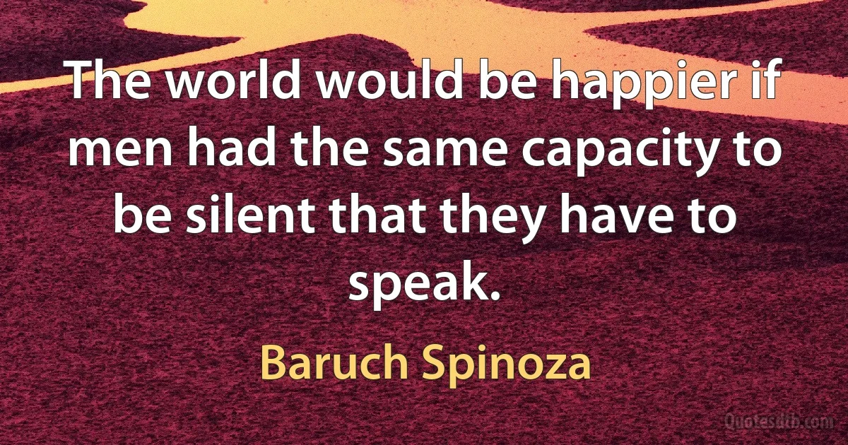 The world would be happier if men had the same capacity to be silent that they have to speak. (Baruch Spinoza)