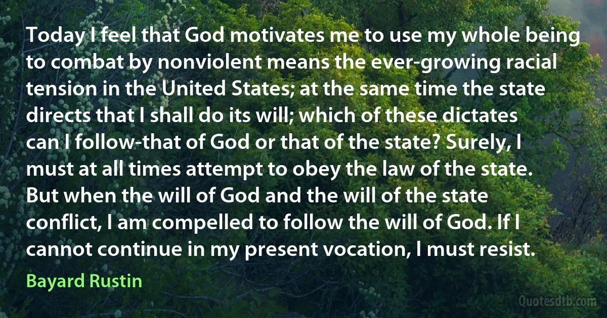 Today I feel that God motivates me to use my whole being to combat by nonviolent means the ever-growing racial tension in the United States; at the same time the state directs that I shall do its will; which of these dictates can I follow-that of God or that of the state? Surely, I must at all times attempt to obey the law of the state. But when the will of God and the will of the state conflict, I am compelled to follow the will of God. If I cannot continue in my present vocation, I must resist. (Bayard Rustin)