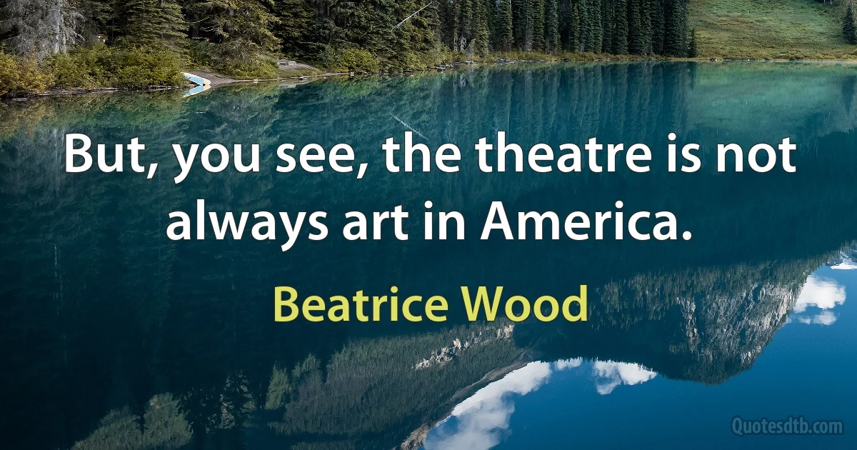 But, you see, the theatre is not always art in America. (Beatrice Wood)