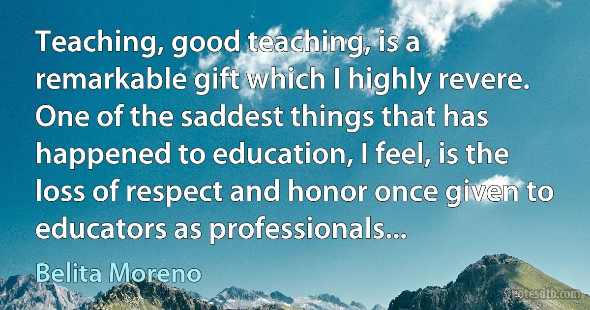 Teaching, good teaching, is a remarkable gift which I highly revere. One of the saddest things that has happened to education, I feel, is the loss of respect and honor once given to educators as professionals... (Belita Moreno)