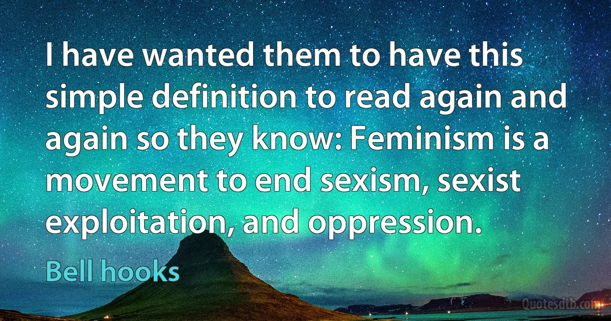 I have wanted them to have this simple definition to read again and again so they know: Feminism is a movement to end sexism, sexist exploitation, and oppression. (Bell hooks)