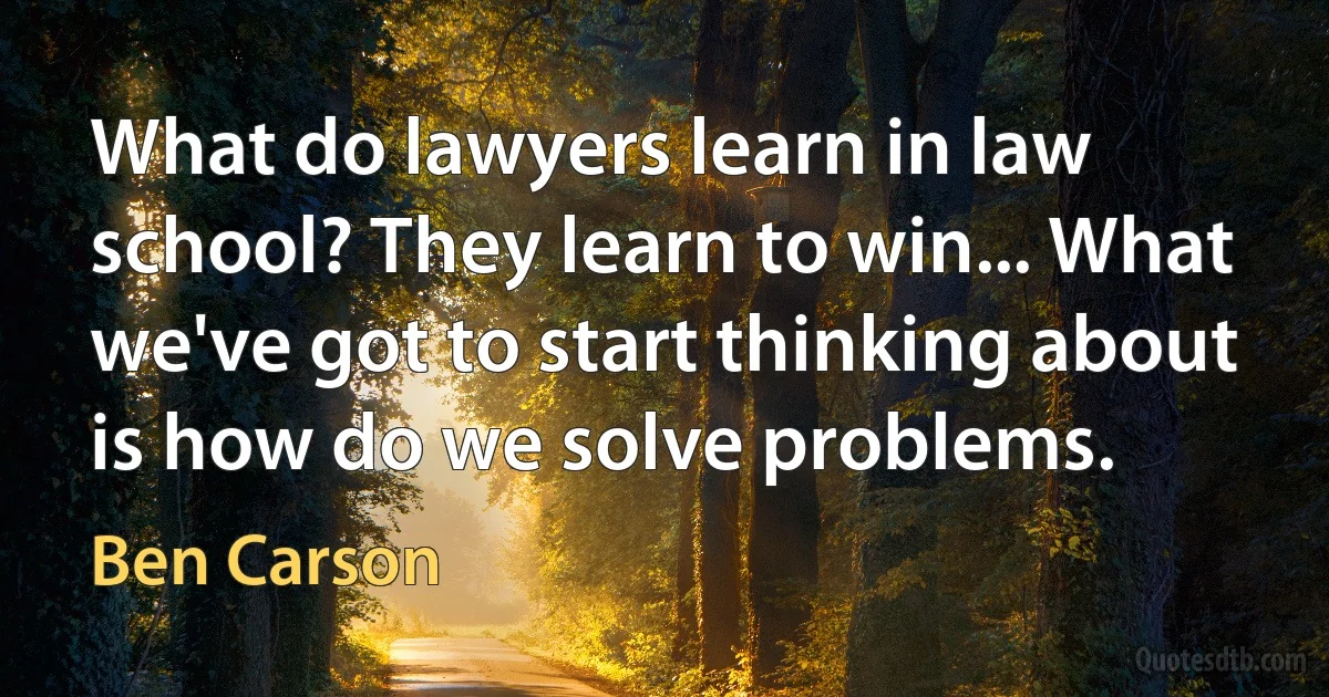 What do lawyers learn in law school? They learn to win... What we've got to start thinking about is how do we solve problems. (Ben Carson)