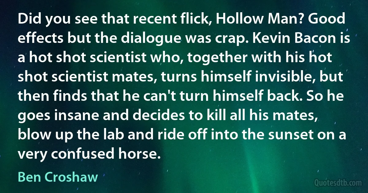 Did you see that recent flick, Hollow Man? Good effects but the dialogue was crap. Kevin Bacon is a hot shot scientist who, together with his hot shot scientist mates, turns himself invisible, but then finds that he can't turn himself back. So he goes insane and decides to kill all his mates, blow up the lab and ride off into the sunset on a very confused horse. (Ben Croshaw)