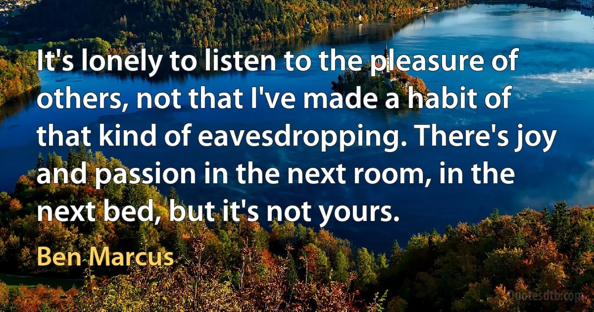 It's lonely to listen to the pleasure of others, not that I've made a habit of that kind of eavesdropping. There's joy and passion in the next room, in the next bed, but it's not yours. (Ben Marcus)