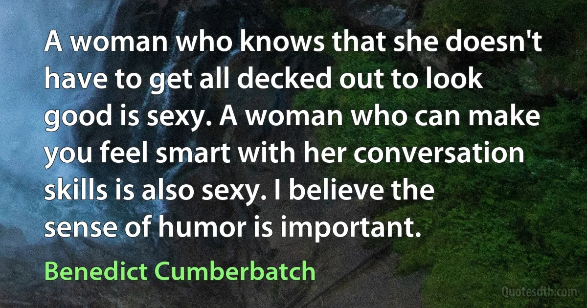 A woman who knows that she doesn't have to get all decked out to look good is sexy. A woman who can make you feel smart with her conversation skills is also sexy. I believe the sense of humor is important. (Benedict Cumberbatch)