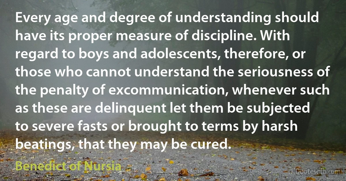 Every age and degree of understanding should have its proper measure of discipline. With regard to boys and adolescents, therefore, or those who cannot understand the seriousness of the penalty of excommunication, whenever such as these are delinquent let them be subjected to severe fasts or brought to terms by harsh beatings, that they may be cured. (Benedict of Nursia)