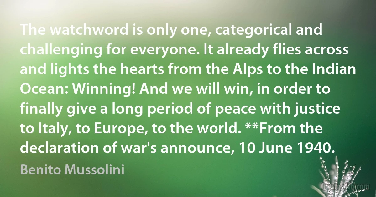 The watchword is only one, categorical and challenging for everyone. It already flies across and lights the hearts from the Alps to the Indian Ocean: Winning! And we will win, in order to finally give a long period of peace with justice to Italy, to Europe, to the world. **From the declaration of war's announce, 10 June 1940. (Benito Mussolini)