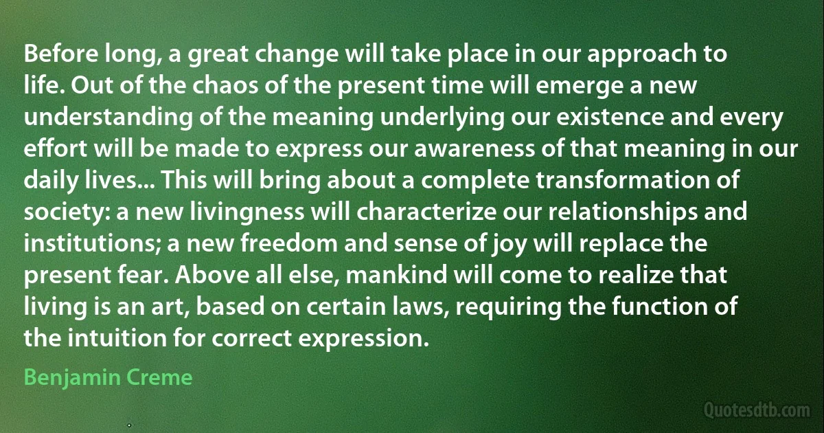 Before long, a great change will take place in our approach to life. Out of the chaos of the present time will emerge a new understanding of the meaning underlying our existence and every effort will be made to express our awareness of that meaning in our daily lives... This will bring about a complete transformation of society: a new livingness will characterize our relationships and institutions; a new freedom and sense of joy will replace the present fear. Above all else, mankind will come to realize that living is an art, based on certain laws, requiring the function of the intuition for correct expression. (Benjamin Creme)