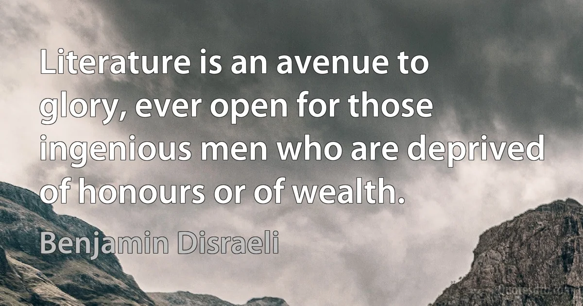 Literature is an avenue to glory, ever open for those ingenious men who are deprived of honours or of wealth. (Benjamin Disraeli)